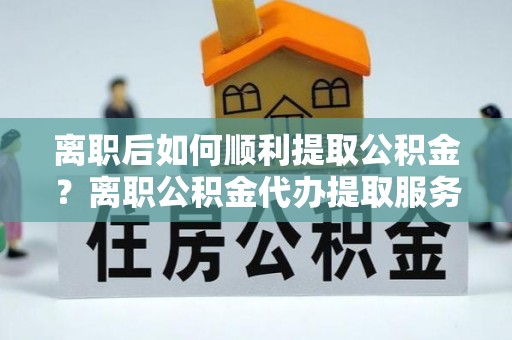 酉阳离职后如何顺利提取公积金？离职公积金代办提取服务来帮忙
