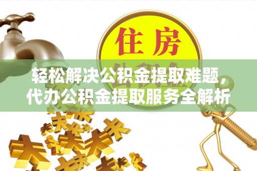 酉阳轻松解决公积金提取难题，代办公积金提取服务全解析