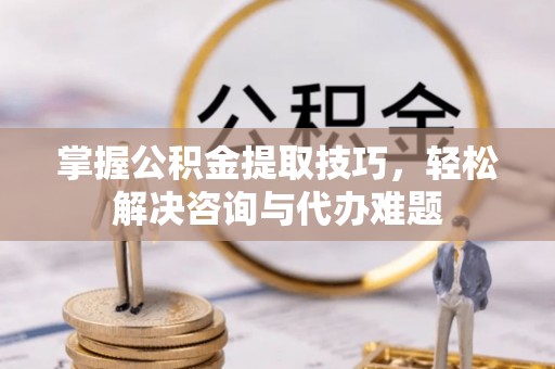 酉阳掌握公积金提取技巧，轻松解决咨询与代办难题
