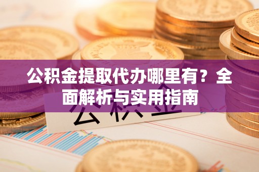 酉阳公积金提取代办哪里有？全面解析与实用指南