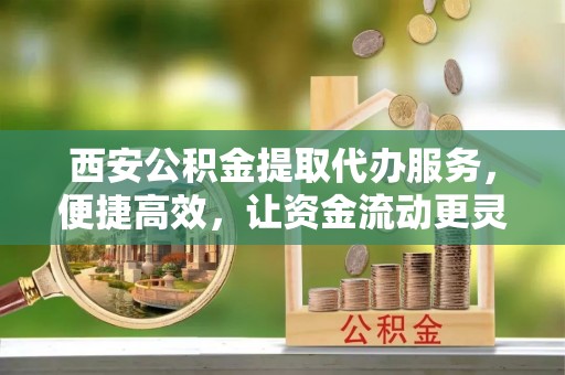 酉阳西安公积金提取代办服务，便捷高效，让资金流动更灵活