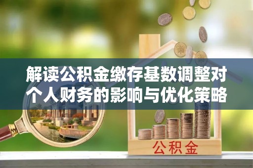 酉阳解读公积金缴存基数调整对个人财务的影响与优化策略