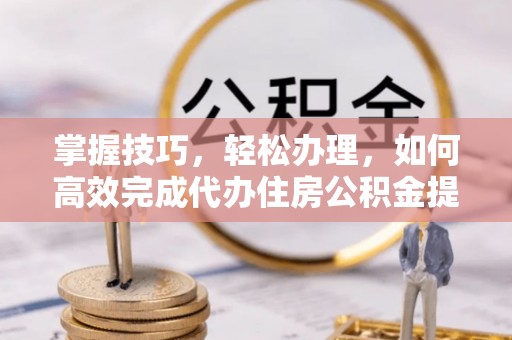 酉阳掌握技巧，轻松办理，如何高效完成代办住房公积金提取