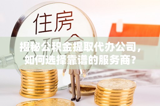 酉阳揭秘公积金提取代办公司，如何选择靠谱的服务商？