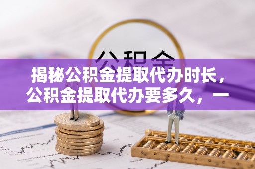 酉阳揭秘公积金提取代办时长，公积金提取代办要多久，一文读懂全流程