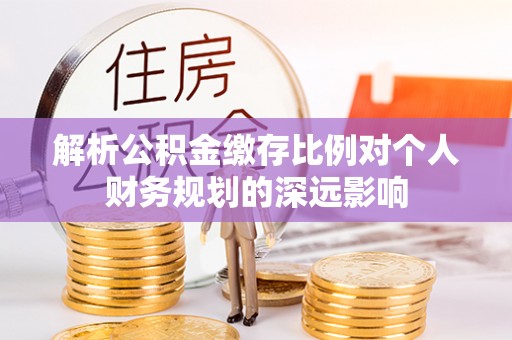 酉阳解析公积金缴存比例对个人财务规划的深远影响