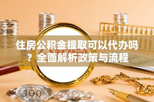 酉阳住房公积金提取可以代办吗？全面解析政策与流程