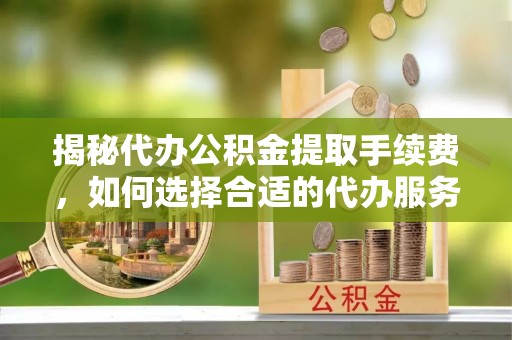 酉阳揭秘代办公积金提取手续费，如何选择合适的代办服务？