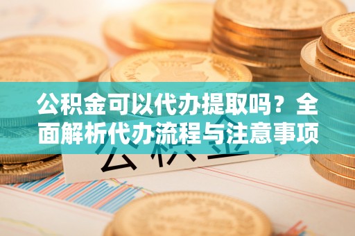 酉阳公积金可以代办提取吗？全面解析代办流程与注意事项