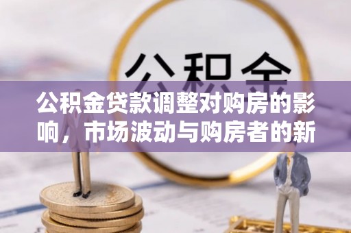 酉阳公积金贷款调整对购房的影响，市场波动与购房者的新选择