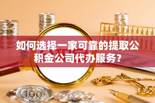 酉阳如何选择一家可靠的提取公积金公司代办服务？