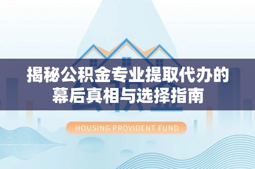酉阳揭秘公积金专业提取代办的幕后真相与选择指南