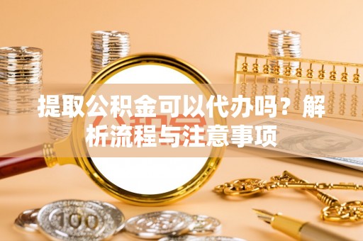 酉阳提取公积金可以代办吗？解析流程与注意事项