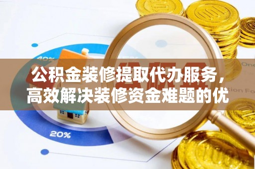 酉阳公积金装修提取代办服务，高效解决装修资金难题的优选方案