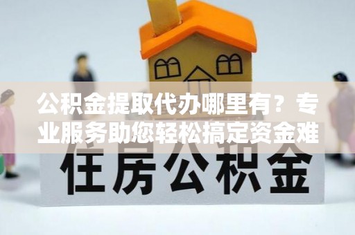 酉阳公积金提取代办哪里有？专业服务助您轻松搞定资金难题