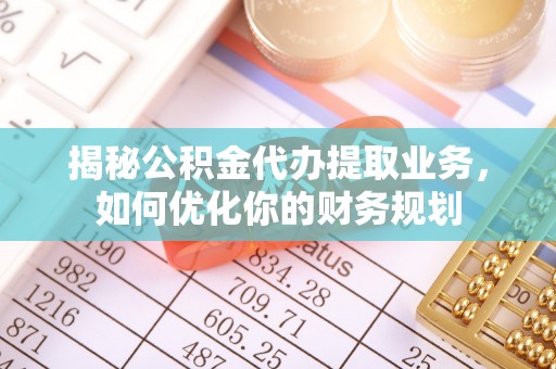 酉阳揭秘公积金代办提取业务，如何优化你的财务规划