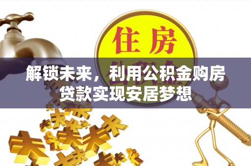 酉阳解锁未来，利用公积金购房贷款实现安居梦想