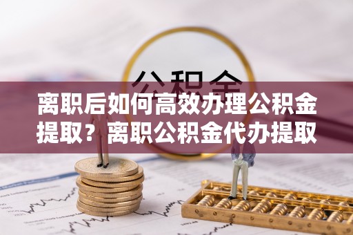 酉阳离职后如何高效办理公积金提取？离职公积金代办提取全攻略