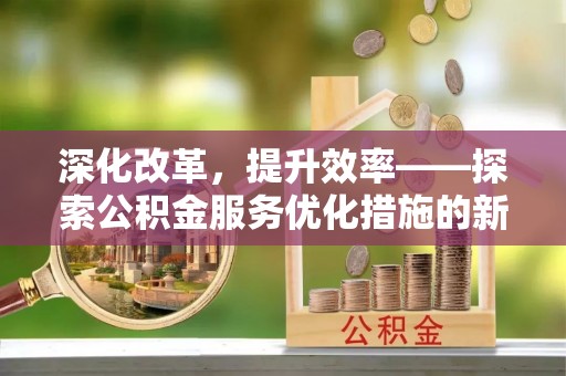 酉阳深化改革，提升效率——探索公积金服务优化措施的新路径