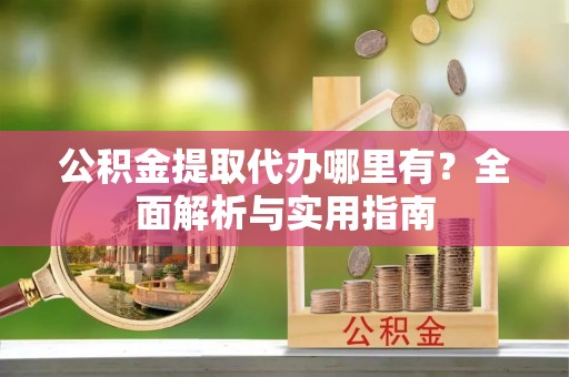 酉阳公积金提取代办哪里有？全面解析与实用指南