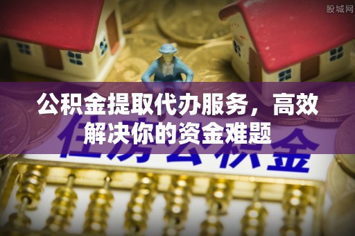 酉阳公积金提取代办服务，高效解决你的资金难题