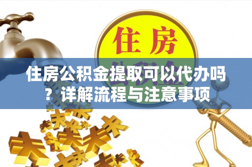 酉阳住房公积金提取可以代办吗？详解流程与注意事项
