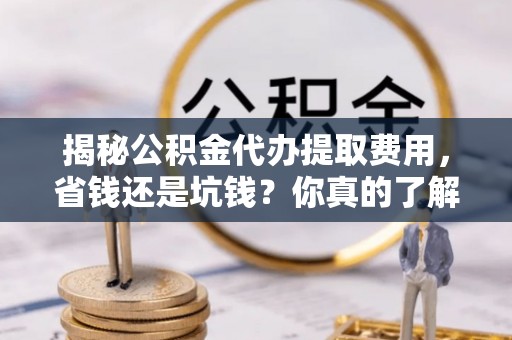 酉阳揭秘公积金代办提取费用，省钱还是坑钱？你真的了解吗？
