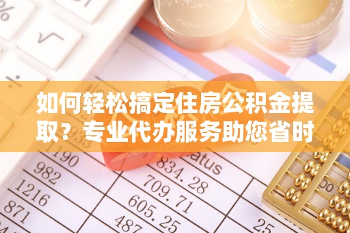 酉阳如何轻松搞定住房公积金提取？专业代办服务助您省时省心