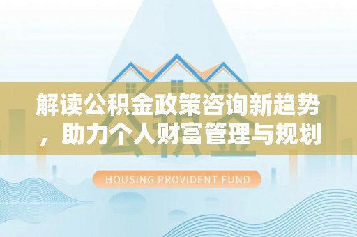 酉阳解读公积金政策咨询新趋势，助力个人财富管理与规划