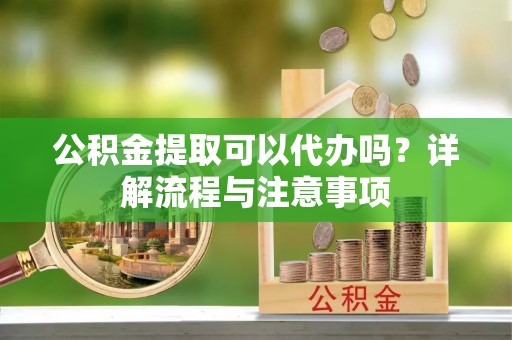 酉阳公积金提取可以代办吗？详解流程与注意事项