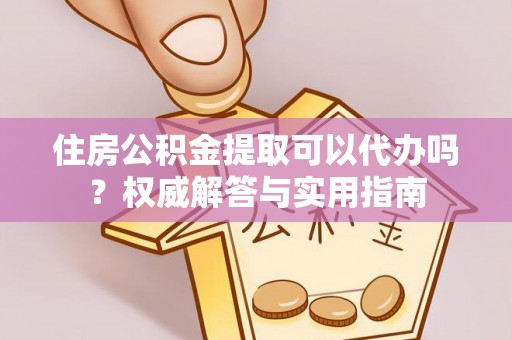 酉阳住房公积金提取可以代办吗？权威解答与实用指南