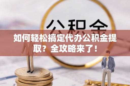 酉阳如何轻松搞定代办公积金提取？全攻略来了！