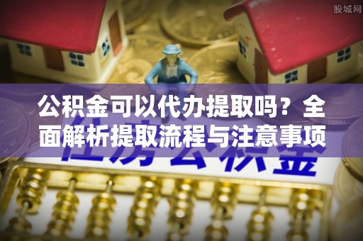 酉阳公积金可以代办提取吗？全面解析提取流程与注意事项