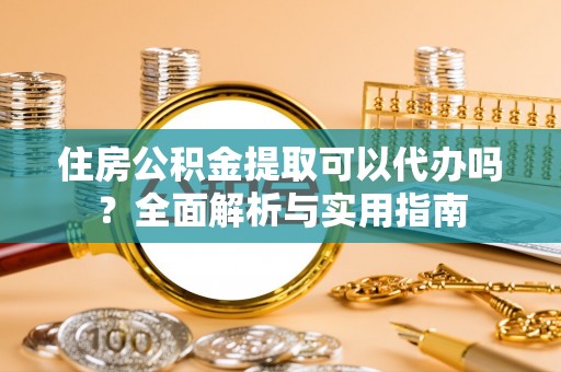 酉阳住房公积金提取可以代办吗？全面解析与实用指南