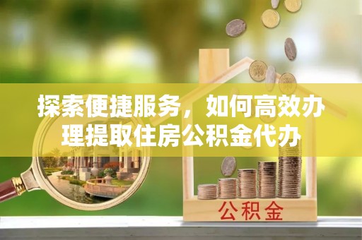 酉阳探索便捷服务，如何高效办理提取住房公积金代办